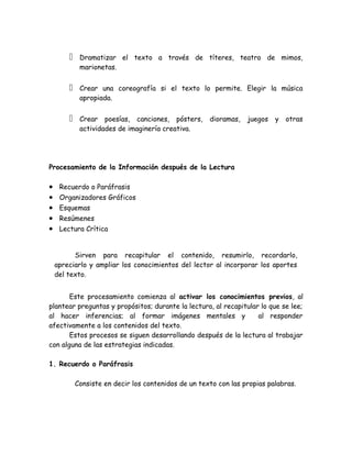     Dramatizar el texto a través de títeres, teatro de mimos,
             marionetas.


            Crear una coreografía si el texto lo permite. Elegir la música
             apropiada.


            Crear poesías, canciones, pósters,       dioramas,   juegos   y   otras
             actividades de imaginería creativa.




Procesamiento de la Información después de la Lectura

•    Recuerdo o Paráfrasis
•    Organizadores Gráficos
•    Esquemas
•    Resúmenes
•    Lectura Crítica


          Sirven para recapitular el contenido, resumirlo, recordarlo,
    apreciarlo y ampliar los conocimientos del lector al incorporar los aportes
    del texto.


       Este procesamiento comienza al activar los conocimientos previos, al
plantear preguntas y propósitos; durante la lectura, al recapitular lo que se lee;
al hacer inferencias; al formar imágenes mentales y                al responder
afectivamente a los contenidos del texto.
       Estos procesos se siguen desarrollando después de la lectura al trabajar
con alguna de las estrategias indicadas.

1. Recuerdo o Paráfrasis

            Consiste en decir los contenidos de un texto con las propias palabras.
 