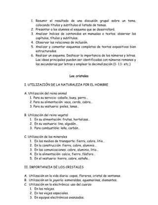 1. Resumir el resultado de una discusión grupal sobre un tema,
         colocando títulos y subtítulos al listado de temas.
      2. Presentar a los alumnos el esquema que se desarrollará.
      3. Analizar índices de contenidos en manuales o textos; observar los
         capítulos, títulos y subtítulos.
      4. Observar las relaciones de inclusión.
      5. Analizar y comentar esquemas completos de textos expositivos bien
         estructurados.
      6. Realizar un esquema. Destacar la importancia de los números y letras.
         Las ideas principales pueden ser identificadas con números romanos y
         las secundarias por letras o emplear la decimalización (1- 1.1- etc.)


                                  Los cristales

 I. UTILIZACIÓN DE LA NATURALEZA POR EL HOMBRE
Ej.: (tomando la ficha N°21 en Alliende, F. Y otros, Comprensión de la lectura 2.
Edit.Utilización del reino animal
 A. Andrés Bello).
       1. Para su servicio: caballo, buey, perro…
       2. Para su alimentación: vaca, cerdo, cabra…
       3. Para su vestuario: pieles, lanas…

 B. Utilización del reino vegetal
     1. En su alimentación: frutas, hortalizas…
     2. En su vestuario: lino, algodón…
     3. Para combustible: leña, carbón…

 C. Utilización de los minerales
     1. En los medios de transporte: fierro, cobre, litio…
     2. En la construcción: fierro, cobre, aluminio…
     3. En las comunicaciones: cobre, aluminio, litio…
     4. En la alimentación: calcio, fierro, fósforo…
     5. En el vestuario: hierro, cobre, estaño…

 II. IMPORTANCIA DE LOS CRISTALES

 A. Utilización en la vida diaria: copas, floreros, cristal de ventanas.
 B. Utilización en la joyería: esmeraldas, aguamarinas, diamantes.
 C. Utilización en la electrónica: uso del cuarzo:
    1. En los relojes.
    2. En los viajes especiales.
    3. En equipos electrónicos avanzados.
 