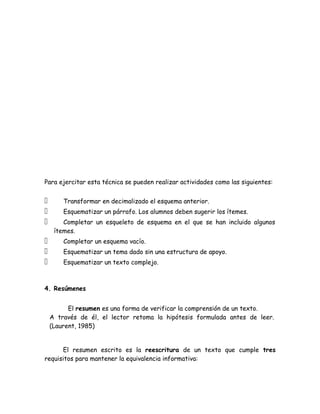 Para ejercitar esta técnica se pueden realizar actividades como las siguientes:


       Transformar en decimalizado el esquema anterior.
       Esquematizar un párrafo. Los alumnos deben sugerir los ítemes.
       Completar un esqueleto de esquema en el que se han incluido algunos
     ítemes.
       Completar un esquema vacío.
       Esquematizar un tema dado sin una estructura de apoyo.
       Esquematizar un texto complejo.



4. Resúmenes


          El resumen es una forma de verificar la comprensión de un texto.
    A través de él, el lector retoma la hipótesis formulada antes de leer.
    (Laurent, 1985)


      El resumen escrito es la reescritura de un texto que cumple tres
requisitos para mantener la equivalencia informativa:
 