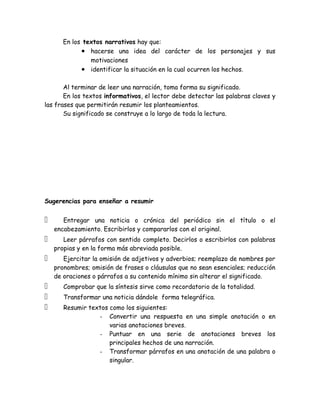 En los textos narrativos hay que:
             • hacerse una idea del carácter de los personajes y sus
                motivaciones
             • identificar la situación en la cual ocurren los hechos.

       Al terminar de leer una narración, toma forma su significado.
       En los textos informativos, el lector debe detectar las palabras claves y
las frases que permitirán resumir los planteamientos.
       Su significado se construye a lo largo de toda la lectura.




Sugerencias para enseñar a resumir


      Entregar una noticia o crónica del periódico sin el título o el
    encabezamiento. Escribirlos y compararlos con el original.
      Leer párrafos con sentido completo. Decirlos o escribirlos con palabras
    propias y en la forma más abreviada posible.
      Ejercitar la omisión de adjetivos y adverbios; reemplazo de nombres por
    pronombres; omisión de frases o cláusulas que no sean esenciales; reducción
    de oraciones o párrafos a su contenido mínimo sin alterar el significado.
      Comprobar que la síntesis sirve como recordatorio de la totalidad.
      Transformar una noticia dándole forma telegráfica.
      Resumir textos como los siguientes:
                  - Convertir una respuesta en una simple anotación o en
                      varias anotaciones breves.
                  - Puntuar en una serie de anotaciones breves los
                      principales hechos de una narración.
                  - Transformar párrafos en una anotación de una palabra o
                      singular.
 
