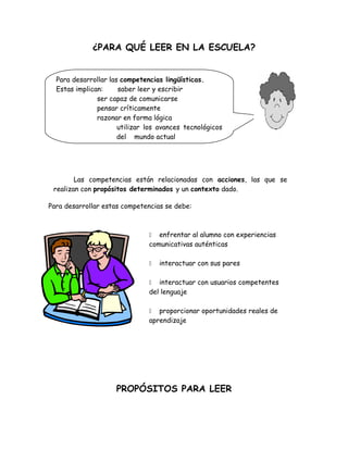¿PARA QUÉ LEER EN LA ESCUELA?


   Para desarrollar las competencias lingüísticas.
   Estas implican:     saber leer y escribir
                ser capaz de comunicarse
                pensar críticamente
                razonar en forma lógica
                       utilizar los avances tecnológicos
alejandra              del mundo actual




        Las competencias están relacionadas con acciones, las que se
 realizan con propósitos determinados y un contexto dado.

Para desarrollar estas competencias se debe:



                                  enfrentar al alumno con experiencias
                                comunicativas auténticas

                                   interactuar con sus pares

                                  interactuar con usuarios competentes
                                del lenguaje

                                  proporcionar oportunidades reales de
                                aprendizaje




                     PROPÓSITOS PARA LEER
 
