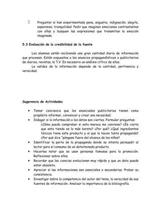      Preguntar si han experimentado pena, angustia, indignación, alegría,
         esperanza, tranquilidad. Pedir que imaginen emociones contrastantes
         con ellas y busquen las expresiones que transmitan la emoción
         imaginada.

5.3 Evaluación de la credibilidad de la fuente

      Los alumnos están recibiendo una gran cantidad diaria de información
que procesan. Están expuestos a los anuncios propagandísticos o publicitarios
de diarios, revistas, la T.V. Es necesario un análisis crítico de ellos.
      La validez de la información depende de la cantidad, pertinencia y
veracidad.




Sugerencia de Actividades

   •   Tomar conciencia que los enunciados publicitarios tienen como
       propósito informar, convencer y crear una necesidad.
   •   Indagar si la información o los datos son ciertos. Formular preguntas:
            ¿Cómo puedo comprobar si esta maraca me conviene? ¿Es cierto
            que esta tienda es la más barata? ¿Por qué? ¿Qué ingredientes
            tóxicos tiene este producto y al que le hacen tanta propaganda?
            ¿Por qué dice “póngase fuera del alcance de los niños?
   •   Identificar la parte de la propaganda donde se intenta persuadir al
       lector para el consumo de un determinado producto.
   •   Hacerles notar que se usan personas famosas para la promoción.
       Reflexionar sobre ellos.
   •   Recordar que las ciencias evolucionan muy rápido y que un dato puede
       estar obsoleto.
   •   Apreciar si las informaciones son esenciales o secundarias. Probar su
       consistencia.
   •   Investigar sobre la competencia del autor del tema, la veracidad de sus
       fuentes de información. Analizar la importancia de la bibliografía.
 