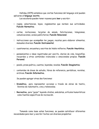 Halliday (1975) establece que ciertas funciones del lenguaje oral pueden
aplicarse al lenguaje escrito.
       Los escolares pueden tener razones para leer y escribir:

   reglas, advertencias, leyes, reglamentos que normen sus actividades.
    Función Normativa;

   cartas, invitaciones, tarjetas de saludo, felicitaciones,       telegramas,
    comunicaciones, avisos publicitarios. Función Relacional;

   instrucciones que acompañan los juegos, recetas para elaborar alimentos,
    manuales diversos. Función Instrumental;

   cuestionarios, encuestas y escritos de índole reflexiva. Función Heurística;

   pensamientos e ideas registradas por escrito, diarios de vida, biografías,
    recuerdos y otros contenidos vivenciales o emocionales propios. Función
    Personal;

   poesía, prosa poética, cuentos, leyendas, novelas. Función Imaginativa;

   contenidos de áreas de estudio, libros de referencia, periódicos, revistas,
    archivos. Función Informativa.

    Se pueden agregar otras dos funciones:

 Dramática, para representar acciones a través de obras de teatro,
    libretos de radioteatro, cine y telenovelas.

 Recreativa, para “gozar” leyendo chistes, anécdotas, artículos humorísticos
    como fuentes específicas de recreación.




      Tomando como base estas funciones, se pueden satisfacer diferentes
necesidades para leer y escribir textos con diversos propósitos:
 