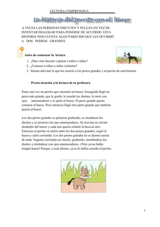 LECTURA COMPRENSIVA
A VECES LAS PERSONAS DISCUTEN Y PELEAN EN VEZ DE
INTENTAR DIALOGAR PARA PONERSE DE ACUERDO. ESTA
HISTORIA NOS CUENTA ALGO PARECIDO QUE LES OCURRIÓ
A DOS PERROS GRANDES.
Antes de comenzar la lectura
1. ¿Has visto discutir o pelear a niños o niñas?
2. ¿Conoces a niños o niñas violentos?
3. Intenta adivinar lo que les ocurrió a los perros grandes y al perrito de esta historia.
Presta atención a la lectura de tu profesora
Érase una vez un perrito que encontró un hueso. Enseguida llegó un
perro más grande, que le gruñó, le enseñó los dientes, lo miró con
ojos amenazadores y le quitó el hueso. El perro grande quería
comerse el hueso. Pero entonces llegó otro perro grande que también
quería el hueso.
Los dos perros grandes se pelearon gruñendo, se enseñaron los
dientes y se miraron con ojos amenazadores. Se movían en círculo
alrededor del hueso y cada uno quería echarle la boca al otro.
Entonces el perrito se metió entre los dos perros grandes, cogió el
hueso y salió corriendo. Los dos perros grandes no se dieron cuenta
de nada. Seguían corriendo en círculo, gruñendo, enseñándose los
dientes y mirándose con ojos amenazadores, i Pero ya no había
ningún hueso! Porque, a esas alturas, ya se lo había comido el perrito.
1
 