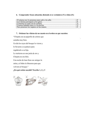 6. Comprender frases absurdas diciendo si es verdadero (V) o falso (F):
El pijama nos lo ponemos para salir a la calle. F
Los ratones persiguen a los gatos. F
Comemos la sopa con la cuchara. V
Usamos bañador para ir a la piscina V
Nos ponemos los zapatos en las manos. F
7. Ordenar las viñetas de un cuento en el orden en que suceden:
“Chispita era un pajarillo de colores que
cantaba muy bien.
Un día los reyes del bosque lo vieron y
lo llevaron a su palacio para
regalárselo a su hija.
Lo metieron en una jaula de oro y
Chispita no era feliz.
Una noche de luna llena sus amigos la
ratita y el búho la liberaron para que
volviera al bosque.”
¿En qué orden sucedió? Escribe 1, 2 y 3
2 3 1
 