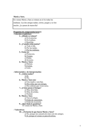 María y Sara.
En verano María y Sara se reúnen en el río todas las
mañanas. Las dos amigas nadan, corren, juegan y se ríen
mucho. ¡Lo pasan de maravilla!
Preguntas de comprensión lectora:
- Literales (explícitas):
1.- ¿Dónde se reúnen?
a) En la piscina.
b) En la playa.
c) En el río.
2.- ¿Cuándo están juntas?
a) Todo el día.
b) Por las tardes.
c) Por las mañanas.
3.- Están en:
a) Primavera.
b) Verano.
c) Otoño.
d) Invierno.
4.- María y Sara:
a) Patinan.
b) Corren.
c) Leen.
- Inferenciales y de interpretación:
5.- ¿Saben nadar?
a) Sí.
b) No.
6.- María y Sara son:
a) Una madre y una hija.
b) Dos niñas que son amigas.
c) Dos señoras que viven cerca.
7.- ¿Cómo pasan el tiempo?
a) Muy aburridas.
b) Muy divertidas.
c) Normal.
8.- María y Sara
a) Van al colegio.
b) Están de vacaciones.
c) Están de excursión.
9.- ¿Qué título le pondrías?
El verano de María y Sara
- Valorativas:
10.- ¿Tú harías lo que hacen María y Sara?
a) No, porque me cansaría de estar con mis amigos.
b) Sí, porque el verano es para divertirse.
7
 