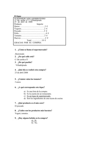 El tique
SUPERMERCADO AHORROTODO
C/ De arriba nº 3 Villadelprado
23 de abril de 2008
Producto Importe
Queso………………………………..3 €
Yogures……………………………..2 €
Pescado……………………………..5 €
Pollo…………………………………..4 €
Tomates……………………………..3 €
Huevos……………………………….2 €
Total…………….19 €
GRACIAS POR SU COMPRA
.
1. ¿Cómo se llama el supermercado?
Ahorrotodo
2. ¿En qué calle está?
C/ De arriba nº3
3. ¿De qué pueblo?
Villadelprado
4. ¿Qué día se realizó esta compra?
23 de abril 2008
5. ¿Cuánto valen los tomates?
3 euros
6. ¿A qué corresponde este tique?
a) Es una lista de la compra.
b) Es la cuenta de un restaurante.
c) Es un tique de supermercado.
d) Son los ingredientes de una receta de cocina
7. ¿Qué producto es el más caro?
El pescado
8. ¿Cuáles son los productos más baratos?
Yogurt, tomates.
9. ¿Hay alguna bebida en la compra?
a) Si.
b) No.
 