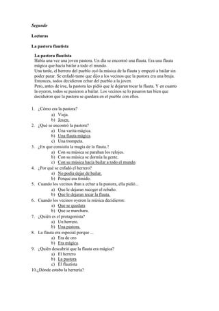 Segundo
Lecturas
La pastora flautista
La pastora flautista
Había una vez una joven pastora. Un día se encontró una flauta. Era una flauta
mágica que hacía bailar a todo el mundo.
Una tarde, el herrero del pueblo oyó la música de la flauta y empezó a bailar sin
poder parar. Se enfadó tanto que dijo a los vecinos que la pastora era una bruja.
Entonces, todos decidieron echar del pueblo a la joven.
Pero, antes de irse, la pastora les pidió que le dejaran tocar la flauta. Y en cuanto
la oyeron, todos se pusieron a bailar. Los vecinos se lo pasaron tan bien que
decidieron que la pastora se quedara en el pueblo con ellos.
1. ¿Cómo era la pastora?
a) Vieja.
b) Joven.
2. ¿Qué se encontró la pastora?
a) Una varita mágica.
b) Una flauta mágica.
c) Una trompeta.
3. ¿En que consistía la magia de la flauta.?
a) Con su música se paraban los relojes.
b) Con su música se dormía la gente.
c) Con su música hacía bailar a todo el mundo.
4. ¿Por qué se enfadó el herrero?
a) No podía dejar de bailar.
b) Porque era tímido.
5. Cuando los vecinos iban a echar a la pastora, ella pidió...
a) Que le dejaran recoger el rebaño.
b) Que le dejaran tocar la flauta.
6. Cuando los vecinos oyeron la música decidieron:
a) Que se quedara
b) Que se marchara.
7. ¿Quién es el protagonista?
a) Un herrero.
b) Una pastora.
8. La flauta era especial porque ...
a) Era de oro
b) Era mágica.
9. ¿Quién descubrió que la flauta era mágica?
a) El herrero
b) La pastora
c) El flautista
10.¿Dónde estaba la herrería?
 