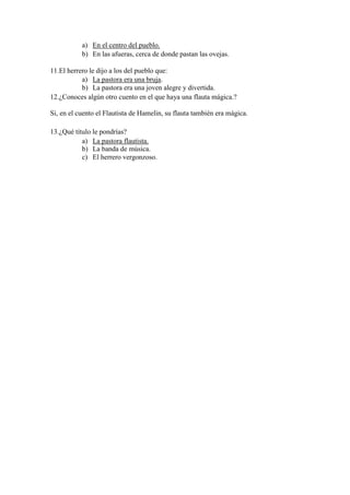 a) En el centro del pueblo.
b) En las afueras, cerca de donde pastan las ovejas.
11.El herrero le dijo a los del pueblo que:
a) La pastora era una bruja.
b) La pastora era una joven alegre y divertida.
12.¿Conoces algún otro cuento en el que haya una flauta mágica.?
Si, en el cuento el Flautista de Hamelin, su flauta también era mágica.
13.¿Qué título le pondrías?
a) La pastora flautista.
b) La banda de música.
c) El herrero vergonzoso.
 