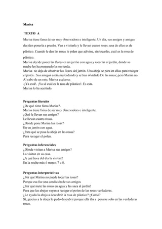 Marisa
TEXTO A
Marisa tiene fama de ser muy observadora e inteligente. Un día, sus amigos y amigas
deciden ponerla a prueba. Van a visitarla y le llevan cuatro rosas; una de ellas es de
plástico. Cuando le dan las rosas le piden que adivine, sin tocarlas, cuál es la rosa de
plástico.
Marisa decide poner las flores en un jarrón con agua y sacarlas al jardín, donde su
madre les ha preparado la merienda.
Marisa no deja de observar las flores del jarrón. Una abeja se para en ellas para recoger
el polen . Sus amigos están merendando y se han olvidado De las rosas; pero Marisa no.
Al cabo de un rato, Marisa exclama:
-¡Ya está!. ¡Ya sé cuál es la rosa de plástico!. Es esta.
Marisa lo ha acertado.
Preguntas literales
¿De qué tiene fama Marisa?.
Marisa tiene fama de ser muy observadora e inteligente.
¿Qué le llevan sus amigos?
Le llevan cuatro rosas.
¿Dónde pone Marisa las rosas?
En un jarrón con agua.
¿Para qué se posa la abeja en las rosas?
Para recoger el polen.
Preguntas inferenciales
¿Dónde visitan a Marisa sus amigos?
La visitan en su casa.
¿A qué hora del día la visitan?
En la noche más ó menos 7 u 8.
Preguntas interpretativas
¿Por qué Marisa no puede tocar las rosas?
Porque esa fue una condición de sus amigos
¿Por qué mete las rosas en agua y las saca al jardín?
Para que las abejas vayan a recoger el polen de las rosas verdaderas.
¿Le ayuda la abeja a descubrir la rosa de plástico?:¿Cómo?
Sí, gracias a la abeja lo pudo descubrir porque ella iba a posarse solo en las verdaderas
rosas.
 