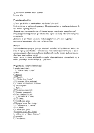 -¿Qué título le pondrías a esta lectura?
La rosa falsa
Preguntas valorativas
-¿Crees que Marisa es observadora e inteligente? ¿Por qué?
Sí, lo es porque se las ingenió para saber diferenciar cual era la rosa falsa sin tocarla de
una manera segura y práctica.
¿Por qué crees que sus amigos se olvidan de las rosa y meriendan tranquilamente?
Porque seguramente pensaron que ella no iba a lograr adivinar y estuvieron tranquilos
merendando.
¿Pensabas tú que Marisa adivinaría cuál era de plástico? ¿Por qué? Sí, porque
encontraría la manera de saber cuál era la rosa falsa.
Dámaso.
Me llamo Dámaso y soy un gato que abandonó la ciudad. Allí vivía en una bonita casa
llena de lujos y comodidades. Tenía una cesta para dormir, leche templada y la mejor
comida para gatos. Pero mis dueños me dejaban solo mucho tiempo. Y, la verdad, me
aburría un poco. Así que me fui.
Ahora vivo en el campo; aquí la vida es mucho más emocionante. Nunca sé qué voy a
comer, pero tengo muchos amigos y… ¡soy libre!
Preguntas de comprensión lectora:
Literales (explícitas):
1.- ¿Cómo se llama el gato?
a) Didí.
b) Dámaso.
c) Diligente.
2.- ¿Dónde vivía el gato?
a) En una casa lujosa y cómoda.
b) Cerca de un contenedor de basura.
c) En los tejados.
3.- Tenía…
a) Una cama para dormir.
b) Una caja para dormir.
c) Una cesta para dormir.
4.- ¿Qué comía en la casa?
a) Las sobras.
b) Comida para gatos.
c) No sabía lo que iba a comer.
5.- ¿Qué comía en el campo?
a) Las sobras.
b) Comida para gatos.
c) No sabía lo que iba a comer.
6.- ¿Cómo era la vida en el campo?
a) Aburrida.
b) Emocionante.
 