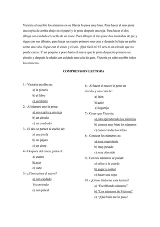 Victoria al escribir los números en su libreta lo pasa muy bien. Para hacer el uno pinta
una rayita de arriba abajo en el papel y le pone después una teja. Para hacer el dos
dibuja con cuidado el cuello de un cisne. Para dibujar el tres pone dos montañas de pie y
sigue con sus dibujos, para hacer un cuatro primero una cruz y después le baja un palito
como una vela. Sigue con el cinco y el seis. ¡Qué fácil es! El seis es un círculo que no
puede cerrar. Y así poquito a poco hasta el nueve que lo pinta despacito primero un
círculo y después le añade con cuidado una cola de gato. Victoria ya sabe escribir todos
los números.
COMPRENSION LECTORA
1.- Victoria escribe en:
a) la pizarra
b) el libro
c) su libreta
2.- Al número uno le pone:
a) una rayita y una teja
b) un círculo
c) un cuadrado
3.- El dos se parece al cuello de:
a) una jirafa
b) un pájaro
c) un cisne
4.- Después del cinco, pinta el:
a) cuatro
b) seis
c) siete
5.- ¿Cómo pinta el nueve?
a) con cuidado
b) corriendo
c) con pincel
6.- Al hacer el nueve le pone un
círculo y una cola de:
a) león
b) gato
c) lagartija
7.- Crees que Victoria:
a) está aprendiendo los números
b) conoce muy bien los números
c) conoce todas las letras
8.- Conocer los números es:
a) muy importante
b) muy pesado
c) muy aburrido
9.- Con los números se puede:
a) saltar a la cuerda
b) jugar y contar
c) hacer una sopa
10.- ¿Cómo titularías esta lectura?
a) “Escribiendo números”
b) “Los números de Victoria”
c) “¡Qué bien me lo paso!
 