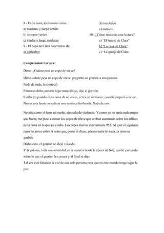 8.- En la mata, los tomates están:
a) maduros y luego verdes
b) siempre verdes
c) verdes y luego maduran
9.- El papá de Clara hace tareas de:
a) agricultor
b) mecánico
c) médico
10.- ¿Cómo titularías esta lectura?
a) “El huerto de Clara”
b) “La casa de Clara”
c) “La granja de Clara
Comprensión Lectora:
Dime: ¿Cuánto pesa un copo de nieve?
Dime cuánto pesa un copo de nieve, preguntó un gorrión a una paloma.
Nada de nada, le contestó.
Entonces debo contarte algo maravilloso, dijo el gorrión:
Estaba yo posado en la rama de un abeto, cerca de su tronco, cuando empezó a nevar.
No era una fuerte nevada ni una ventisca furibunda. Nada de eso.
Nevaba como si fuera un sueño, sin nada de violencia. Y como yo no tenía nada mejor
que hacer, me puse a contar los copos de nieve que se iban asentando sobre los tallitos
de la rama en la que yo estaba. Los copos fueron exactamente 952. Al caer el siguiente
copo de nieve sobre la rama que, como tú dices, pesaba nada de nada, la rama se
quebró.
Dicho esto, el gorrión se alejó volando.
Y la paloma, toda una autoridad en la materia desde la época de Noé, quedó cavilando
sobre lo que el gorrión le contara y al final se dijo:
Tal vez esté faltando la voz de una sola persona para que en este mundo tenga lugar la
paz.
 