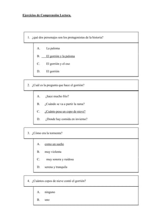 Ejercicios de Comprensión Lectora.
1. ¿qué dos personajes son los protagonistas de la historia?
A. La paloma
B. El gorrión y la paloma
C. El gorrión y el oso
D. El gorrión
2. ¿Cuál es la pregunta que hace el gorrión?
A. ¿hace mucho frío?
B. ¿Cuándo se va a partir la rama?
C. ¿Cuánto pesa un copo de nieve?
D. ¿Donde hay comida en invierno?
3. ¿Cómo era la tormenta?
A. como un sueño
B. muy violenta
C. muy sonora y ruidosa
D. serena y tranquila
4. ¿Cuántos copos de nieve contó el gorrión?
A. ninguno
B. uno
 