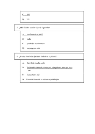 C. 952
D. 999
5. ¿Qué ocurrió cuando cayó el siguiente?
A. que la rama se partió
B. nada
C. que hubo un terremoto
D. que cayeron más
6. ¿Cuáles fueron las palabras finales de la paloma?
A. hace falta mucha gente
B. Tal vez hace falta la voz de una sola persona para que haya
paz
C. nunca habrá paz
D. la voz de cada uno es necesaria para la paz
 