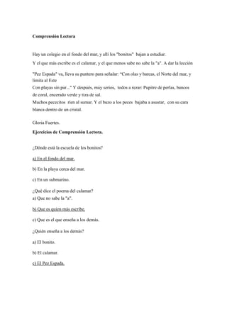 Comprensión Lectora
Hay un colegio en el fondo del mar, y allí los "bonitos" bajan a estudiar.
Y el que más escribe es el calamar, y el que menos sabe no sabe la "a". A dar la lección
"Pez Espada" va, lleva su puntero para señalar: “Con olas y barcas, el Norte del mar, y
limita al Este
Con playas sin par..." Y después, muy serios, todos a rezar: Pupitre de perlas, bancos
de coral, encerado verde y tiza de sal.
Muchos pececitos ríen al sumar. Y el buzo a los peces bajaba a asustar, con su cara
blanca dentro de un cristal.
Gloria Fuertes.
Ejercicios de Comprensión Lectora.
¿Dónde está la escuela de los bonitos?
a) En el fondo del mar.
b) En la playa cerca del mar.
c) En un submarino.
¿Qué dice el poema del calamar?
a) Que no sabe la "a".
b) Que es quien más escribe.
c) Que es el que enseña a los demás.
¿Quién enseña a los demás?
a) El bonito.
b) El calamar.
c) El Pez Espada.
 