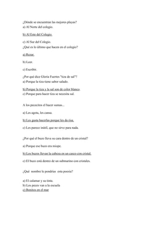 ¿Dónde se encuentran las mejores playas?
a) Al Norte del colegio.
b) Al Este del Colegio.
c) Al Sur del Colegio.
¿Qué es lo último que hacen en el colegio?
a) Rezar.
b) Leer.
c) Escribir.
¿Por qué dice Gloria Fuertes "tiza de sal"?
a) Porque la tiza tiene sabor salado.
b) Porque la tiza y la sal son de color blanco.
c) Porque para hacer tiza se necesita sal.
A los pececitos el hacer sumas...
a) Les agota, les cansa.
b) Les gusta hacerlas porque les da risa.
c) Les parece inútil, que no sirve para nada.
¿Por qué el buzo lleva su cara dentro de un cristal?
a) Porque ese buzo era miope.
b) Los buzos llevan la cabeza en un casco con cristal.
c) El buzo está dentro de un submarino con cristales.
¿Qué nombre le pondrías esta poesía?
a) El calamar y su tinta.
b) Los peces van a la escuela
c) Bonitos en el mar
 