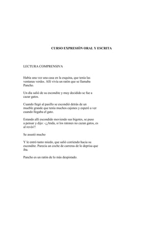 CURSO EXPRESIÓN ORAL Y ESCRITA
LECTURA COMPRENSIVA
Había una vez una casa en la esquina, que tenía las
ventanas verdes. Allí vivía un ratón que se llamaba
Pancho.
Un día salió de su escondite y muy decidido se fue a
cazar gatos.
Cuando llegó al pasillo se escondió detrás de un
mueble grande que tenía muchos cajones y esperó a ver
cuando llegaba el gato.
Estando allí escondido moviendo sus bigotes, se puso
a pensar y dijo: -¡¡Anda, si los ratones no cazan gatos, es
al revés!!
Se asustó mucho
Y le entró tanto miedo, que salió corriendo hacia su
escondite. Parecía un coche de carreras de lo deprisa que
iba.
Pancho es un ratón de lo más despistado.
 