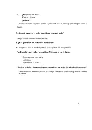 6. ¿Quién fue más listo?
El perro chiquito
¿Por qué?
Aprovecho mientras los perros grandes seguían corriendo en círculo y gruñendo para tomar el
hueso
7. ¿Por qué los perros grandes no se dieron cuenta de nada?
Porque estaban concentrados en pelearse
8. ¿Han ganado en esta lectura los más fuertes?
No han ganado nada es más han perdido lo que querían por estar peleando
9. ¿Cómo hay que resolver los conflictos? Subraya lo que tú harías.
• Como quiera el más fuerte
• Dialogando
• Manteniendo la calma.
10. ¿Qué le dirías a dos compañeros o compañeras que están discutiendo violentamente?
Trataría que mis compañeros traten de dialogar sobre sus diferencias sin gritarse ni decirse
groserías
3
 