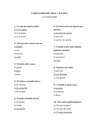 CURSO EXPRESIÓN ORAL Y ESCRITA
CUESTIONARIO
1.- La casa del cuento estaba:
a) en la esquina
b) en el parque
c) en el monte
2.- ¿De qué color tenía la casa las
ventanas?
a) rojo
b) amarillo
c) verde
3.- El ratón salió a cazar:
a) pájaros
b) gatos
c) peces
4.- El ratón se escondió detrás:
a) de la puerta
b) de un mueble
c) de un cajón
5.- Estando escondido movió.
a) sus patitas
b) el rabo
c) sus bigotes
6.- El ratón corría tan deprisa que
parecía:
a) un coche de carreras
b) una moto
c) una bici de carreras
7.- Cuando se dice salir, también
podemos entender:
a) asomarse
b) esconderse
c) correr
8.- Pancho es un ratón:
a) muy listo
b) muy distraído
c) muy grande
9.- A Pancho le gusta cazar:
a) animales
b) caramelos
c) flores
10.- Este cuento podría llamarse:
a) “El ratón miedoso”
b) “El susto del ratón”
c) “El ratón despistado
 