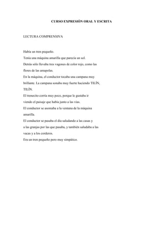 CURSO EXPRESIÓN ORAL Y ESCRITA
LECTURA COMPRENSIVA
Había un tren pequeño.
Tenía una máquina amarilla que parecía un sol.
Detrás sólo llevaba tres vagones de color rojo, como las
flores de las amapolas.
En la máquina, el conductor tocaba una campana muy
brillante. La campana sonaba muy fuerte haciendo TILÍN,
TILÍN.
El trenecito corría muy poco, porque le gustaba ir
viendo el paisaje que había junto a las vías.
El conductor se asomaba a la ventana de la máquina
amarilla.
El conductor se pasaba el día saludando a las casas y
a las granjas por las que pasaba, y también saludaba a las
vacas y a los corderos.
Era un tren pequeño pero muy simpático.
 