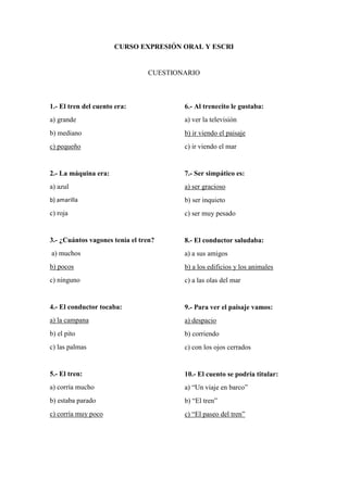 CURSO EXPRESIÓN ORAL Y ESCRI
CUESTIONARIO
1.- El tren del cuento era:
a) grande
b) mediano
c) pequeño
2.- La máquina era:
a) azul
b) amarilla
c) roja
3.- ¿Cuántos vagones tenía el tren?
a) muchos
b) pocos
c) ninguno
4.- El conductor tocaba:
a) la campana
b) el pito
c) las palmas
5.- El tren:
a) corría mucho
b) estaba parado
c) corría muy poco
6.- Al trenecito le gustaba:
a) ver la televisión
b) ir viendo el paisaje
c) ir viendo el mar
7.- Ser simpático es:
a) ser gracioso
b) ser inquieto
c) ser muy pesado
8.- El conductor saludaba:
a) a sus amigos
b) a los edificios y los animales
c) a las olas del mar
9.- Para ver el paisaje vamos:
a) despacio
b) corriendo
c) con los ojos cerrados
10.- El cuento se podría titular:
a) “Un viaje en barco”
b) “El tren”
c) “El paseo del tren”
 