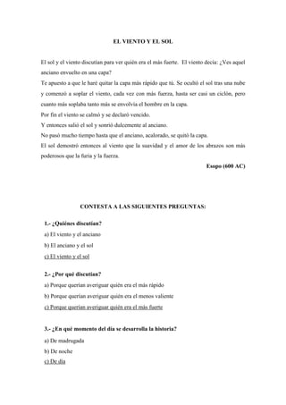 EL VIENTO Y EL SOL
El sol y el viento discutían para ver quién era el más fuerte. El viento decía: ¿Ves aquel
anciano envuelto en una capa?
Te apuesto a que le haré quitar la capa más rápido que tú. Se ocultó el sol tras una nube
y comenzó a soplar el viento, cada vez con más fuerza, hasta ser casi un ciclón, pero
cuanto más soplaba tanto más se envolvía el hombre en la capa.
Por fin el viento se calmó y se declaró vencido.
Y entonces salió el sol y sonrió dulcemente al anciano.
No pasó mucho tiempo hasta que el anciano, acalorado, se quitó la capa.
El sol demostró entonces al viento que la suavidad y el amor de los abrazos son más
poderosos que la furia y la fuerza.
Esopo (600 AC)
CONTESTA A LAS SIGUIENTES PREGUNTAS:
1.- ¿Quiénes discutían?
a) El viento y el anciano
b) El anciano y el sol
c) El viento y el sol
2.- ¿Por qué discutían?
a) Porque querían averiguar quién era el más rápido
b) Porque querían averiguar quién era el menos valiente
c) Porque querían averiguar quién era el más fuerte
3.- ¿En qué momento del día se desarrolla la historia?
a) De madrugada
b) De noche
c) De día
 