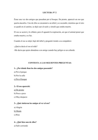 LECTURA Nº 2
Érase una vez dos amigos que paseaban por el bosque. De pronto, apareció un oso que
quería atacarlos. Uno de ellos se encaramó a un árbol y se escondió, mientras que el otro
se quedó en el camino, se dejó caer al suelo y simuló que estaba muerto.
El oso se acercó y lo olfateó, pero él aguantó la respiración, así que el animal pensó que
estaba muerto y se fue.
Cuando el oso se alejó, bajó del árbol y preguntó riendo a su compañero:
-¿Qué te decía el oso al oído?
-Me decía que quien abandona a un amigo cuando hay peligro es un cobarde.
CONTESTA A LAS SIGUIENTES PREGUNTAS:
1.- ¿Por dónde iban los dos amigos paseando?
a) Por el parque
b) Por la calle
c) Por el bosque
2.- El oso apareció:
a) De pronto
b) Poco a poco
c) Muy despacio
3.- ¿Qué sintieron los amigos al ver al oso?
a) Alegría
b) Miedo
c) Risa
4.- ¿Qué hizo uno de ellos?
a) Salir corriendo
 