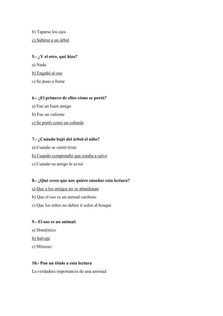 b) Taparse los ojos
c) Subirse a un árbol
5.- ¿Y el otro, qué hizo?
a) Nada
b) Engañó al oso
c) Se puso a llorar
6.- ¿El primero de ellos cómo se portó?
a) Fue un buen amigo
b) Fue un valiente
c) Se portó como un cobarde
7.- ¿Cuándo bajó del árbol el niño?
a) Cuando se sintió triste
b) Cuando comprendió que estaba a salvo
c) Cuando su amigo le avisó
8.- ¿Qué crees que nos quiere enseñar esta lectura?
a) Que a los amigos no se abandonan
b) Que el oso es un animal cariñoso
c) Que los niños no deben ir solos al bosque
9.- El oso es un animal:
a) Doméstico
b) Salvaje
c) Mimoso
10.- Pon un título a esta lectura
La verdadera importancia de una amistad
 