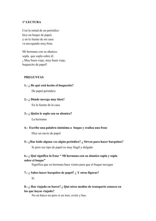 1ª LECTURA
Con la mitad de un periódico
hice un buque de papel,
y en la fuente de mi casa
va navegando muy bien.
Mi hermana con su abanico
sopla que sopla sobre él.
¡ Muy buen viaje, muy buen viaje,
buquecito de papel!
PREGUNTAS
1.- ¿ De qué está hecho el buquecito?
De papel periódico
2.- ¿ Dónde navega muy bien?
En la fuente de la casa
3.- ¿ Quién le sopla con su abanico?
La hermana
4.- Escribe una palabra sinónima a buque y realiza una frase
Hice un navío de papel
5.- ¿Has leído alguna vez algún periódico? ¿ Sirven para hacer barquitos?
Si pero ese tipo de papel es muy frágil y delgado
6.- ¿ Qué significa la frase “ Mi hermana con su abanico sopla y sopla
sobre el buque”
Significa que su hermana hace viento para que el buque navegue
7.- ¿ Sabes hacer barquitos de papel? ¿ Y otras figuras?
Si
8.- ¿ Has viajado en barco? ¿ Qué otros medios de transporte conoces en
los que hayas viajado?
No en barco no pero si en tren, avión y bus.
 