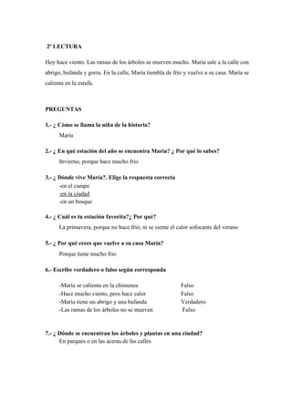 2ª LECTURA
Hoy hace viento. Las ramas de los árboles se mueven mucho. María sale a la calle con
abrigo, bufanda y gorra. En la calle, María tiembla de frío y vuelve a su casa. María se
calienta en la estufa.
PREGUNTAS
1.- ¿ Cómo se llama la niña de la historia?
María
2.- ¿ En qué estación del año se encuentra María? ¿ Por qué lo sabes?
Invierno, porque hace mucho frío
3.- ¿ Dónde vive María?. Elige la respuesta correcta
-en el campo
-en la ciudad
-en un bosque
4.- ¿ Cuál es tu estación favorita?¿ Por qué?
La primavera, porque no hace frió, ni se siente el calor sofocante del verano
5.- ¿ Por qué crees que vuelve a su casa María?
Porque tiene mucho frio
6.- Escribe verdadero o falso según corresponda
-María se calienta en la chimenea Falso
-Hace mucho viento, pero hace calor Falso
-María tiene un abrigo y una bufanda Verdadero
-Las ramas de los árboles no se mueven Falso
7.- ¿ Dónde se encuentran los árboles y plantas en una ciudad?
En parques o en las aceras de las calles
 