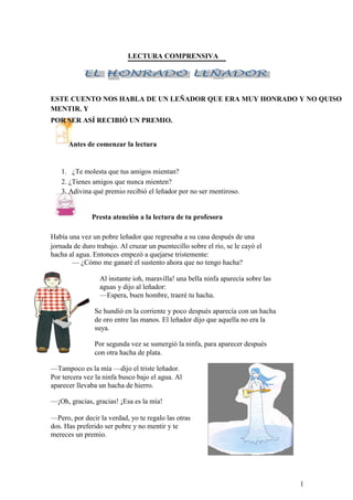 LECTURA COMPRENSIVA
ESTE CUENTO NOS HABLA DE UN LEÑADOR QUE ERA MUY HONRADO Y NO QUISO
MENTIR. Y
POR SER ASÍ RECIBIÓ UN PREMIO.
Antes de comenzar la lectura
1. ¿Te molesta que tus amigos mientan?
2. ¿Tienes amigos que nunca mienten?
3. Adivina qué premio recibió el leñador por no ser mentiroso.
Presta atención a la lectura de tu profesora
Había una vez un pobre leñador que regresaba a su casa después de una
jornada de duro trabajo. Al cruzar un puentecillo sobre el río, se le cayó el
hacha al agua. Entonces empezó a quejarse tristemente:
— ¿Cómo me ganaré el sustento ahora que no tengo hacha?
Al instante ioh, maravilla! una bella ninfa aparecía sobre las
aguas y dijo al leñador:
—Espera, buen hombre, traeré tu hacha.
Se hundió en la corriente y poco después aparecía con un hacha
de oro entre las manos. El leñador dijo que aquella no era la
suya.
Por segunda vez se sumergió la ninfa, para aparecer después
con otra hacha de plata.
—Tampoco es la mía —dijo el triste leñador.
Por tercera vez la ninfa busco bajo el agua. Al
aparecer llevaba un hacha de hierro.
—¡Oh, gracias, gracias! ¡Esa es la mía!
—Pero, por decir la verdad, yo te regalo las otras
dos. Has preferido ser pobre y no mentir y te
mereces un premio.
1
 