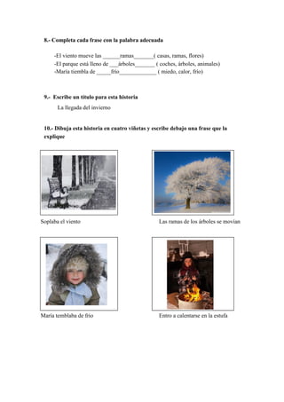 8.- Completa cada frase con la palabra adecuada
-El viento mueve las ______ramas_______( casas, ramas, flores)
-El parque está lleno de ___árboles_______ ( coches, árboles, animales)
-María tiembla de _____frío_____________ ( miedo, calor, frío)
9.- Escribe un título para esta historia
La llegada del invierno
10.- Dibuja esta historia en cuatro viñetas y escribe debajo una frase que la
explique
Soplaba el viento Las ramas de los árboles se movían
María temblaba de frio Entro a calentarse en la estufa
 