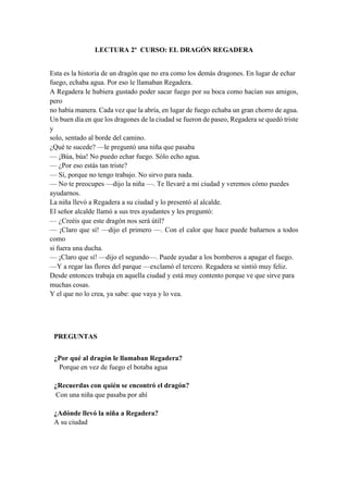 LECTURA 2º CURSO: EL DRAGÓN REGADERA
Esta es la historia de un dragón que no era como los demás dragones. En lugar de echar
fuego, echaba agua. Por eso le llamaban Regadera.
A Regadera le hubiera gustado poder sacar fuego por su boca como hacían sus amigos,
pero
no había manera. Cada vez que la abría, en lugar de fuego echaba un gran chorro de agua.
Un buen día en que los dragones de la ciudad se fueron de paseo, Regadera se quedó triste
y
solo, sentado al borde del camino.
¿Qué te sucede? —le preguntó una niña que pasaba
— ¡Búa, búa! No puedo echar fuego. Sólo echo agua.
— ¿Por eso estás tan triste?
— Sí, porque no tengo trabajo. No sirvo para nada.
— No te preocupes —dijo la niña —. Te llevaré a mi ciudad y veremos cómo puedes
ayudarnos.
La niña llevó a Regadera a su ciudad y lo presentó al alcalde.
El señor alcalde llamó a sus tres ayudantes y les preguntó:
— ¿Creéis que este dragón nos será útil?
— ¡Claro que sí! —dijo el primero —. Con el calor que hace puede bañarnos a todos
como
si fuera una ducha.
— ¡Claro que sí! —dijo el segundo—. Puede ayudar a los bomberos a apagar el fuego.
—Y a regar las flores del parque —exclamó el tercero. Regadera se sintió muy feliz.
Desde entonces trabaja en aquella ciudad y está muy contento porque ve que sirve para
muchas cosas.
Y el que no lo crea, ya sabe: que vaya y lo vea.
PREGUNTAS
¿Por qué al dragón le llamaban Regadera?
Porque en vez de fuego el botaba agua
¿Recuerdas con quién se encontró el dragón?
Con una niña que pasaba por ahí
¿Adónde llevó la niña a Regadera?
A su ciudad
 