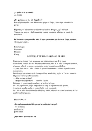 ¿A quién se lo presentó?
Al alcalde
¿De qué manera fue útil Regadera?
Fue útil para ayudar a los bomberos a apagar el fuego y para regar las flores del
parque
Si yendo por un camino te encontrases con un dragón, ¿qué harías?
Tratarle con respeto y darle su debido espacio porque no sabemos su modo de
reaccionar
Di el nombre que pondrías a un dragón que echase por la boca: fuego, espuma,
viento, caramelos.
Estrella fugaz
Espumoso
Huracán
Candy
LECTURA 3º CURSO: EL GUSANO DE LUZ
Hace mucho tiempo vivía un gusano que estaba enamorado de la Luna.
Cada noche, cuando la Luna bordaba con hilos de plata en el cielo y dibujaba estrellas,
el gusano salía de su agujero y se pasaba largas horas contemplándola.
— ¡Qué lejos está la Luna! —decía el gusano suspirando—. Nunca le podré contar
mis secretos.
Pero he aquí que una noche la Luna perdió un pendiente y bajó a la Tierra a buscarlo.
El gusano la vio y habló con ella:
— ¿Qué os pasa, señora?
— He perdido el pendiente —contestó a Luna.
Entonces, el gusano cogió una flor y se la dio a la Luna.
La Luna, agradecida, cogió un poco de su luz y la dejó encima del gusano.
A partir de aquella noche, el gusano brilla en la oscuridad.
La Luna lo mira desde el balcón del cielo y sonríe mientras se toca el pendiente de flor
que le regaló el gusano.
PREGUNTAS
¿En qué momento del día sucede la acción del cuento?
por la mañana
por la noche
por la tarde.
¿Qué había perdido la Lun
 
