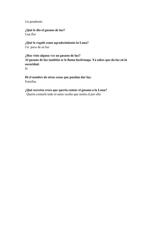 Un pendiente
¿Qué le dio el gusano de luz?
Una flor
¿Qué le regaló como agradecimiento la Luna?
Un poco de su luz
¿Has visto alguna vez un gusano de luz?
Al gusano de luz también se le llama luciérnaga. Ya sabes que da luz en la
oscuridad.
Si
Di el nombre de otras cosas que puedan dar luz.
Estrellas
¿Qué secretos crees que quería contar el gusano a la Luna?
Quería contarle todo el amor oculto que sentía el por ella
 