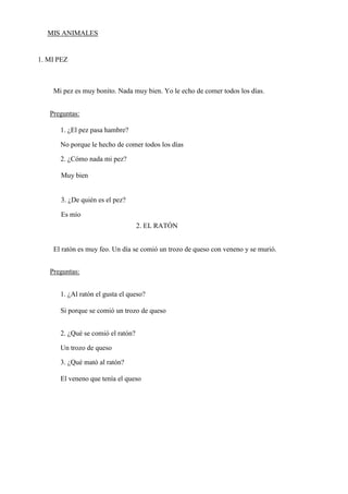 MIS ANIMALES
1. MI PEZ
Mi pez es muy bonito. Nada muy bien. Yo le echo de comer todos los días.
Preguntas:
1. ¿El pez pasa hambre?
No porque le hecho de comer todos los días
2. ¿Cómo nada mi pez?
Muy bien
3. ¿De quién es el pez?
Es mío
2. EL RATÓN
El ratón es muy feo. Un día se comió un trozo de queso con veneno y se murió.
Preguntas:
1. ¿Al ratón el gusta el queso?
Si porque se comió un trozo de queso
2. ¿Qué se comió el ratón?
Un trozo de queso
3. ¿Qué mató al ratón?
El veneno que tenía el queso
 
