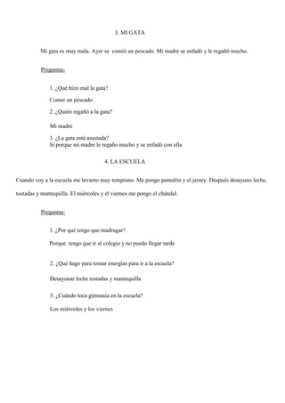 3. MI GATA
Mi gata es muy mala. Ayer se comió un pescado. Mi madre se enfadó y le regañó mucho.
Preguntas:
1. ¿Qué hizo mal la gata?
Comer un pescado
2. ¿Quién regañó a la gata?
Mi madre
3. ¿La gata está asustada?
Si porque mi madre le regaño mucho y se enfadó con ella
4. LA ESCUELA
Cuando voy a la escuela me levanto muy temprano. Me pongo pantalón y el jersey. Después desayuno leche,
tostadas y mantequilla. El miércoles y el viernes me pongo el chándal.
Preguntas:
1. ¿Por qué tengo que madrugar?
Porque tengo que ir al colegio y no puedo llegar tarde
2. ¿Qué hago para tomar energías para ir a la escuela?
Desayunar leche tostadas y mantequilla
3. ¿Cuándo toca gimnasia en la escuela?
Los miércoles y los viernes
 