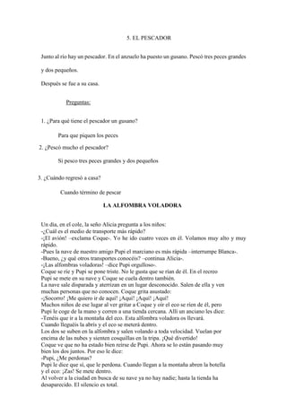 5. EL PESCADOR
Junto al río hay un pescador. En el anzuelo ha puesto un gusano. Pescó tres peces grandes
y dos pequeños.
Después se fue a su casa.
Preguntas:
1. ¿Para qué tiene el pescador un gusano?
Para que piquen los peces
2. ¿Pescó mucho el pescador?
Si pesco tres peces grandes y dos pequeños
3. ¿Cuándo regresó a casa?
Cuando término de pescar
LA ALFOMBRA VOLADORA
Un día, en el cole, la seño Alicia pregunta a los niños:
-¿Cuál es el medio de transporte más rápido?
-¡El avión! –exclama Coque-. Yo he ido cuatro veces en él. Volamos muy alto y muy
rápido.
-Pues la nave de nuestro amigo Pupi el marciano es más rápida –interrumpe Blanca-.
-Bueno, ¿y qué otros transportes conocéis? –continua Alicia-.
-¡Las alfombras voladoras! –dice Pupi orgulloso-.
Coque se ríe y Pupi se pone triste. No le gusta que se rían de él. En el recreo
Pupi se mete en su nave y Coque se cuela dentro también.
La nave sale disparada y aterrizan en un lugar desconocido. Salen de ella y ven
muchas personas que no conocen. Coque grita asustado:
-¡Socorro! ¡Me quiero ir de aquí! ¡Aquí! ¡Aquí! ¡Aquí!
Muchos niños de ese lugar al ver gritar a Coque y oír el eco se ríen de él, pero
Pupi le coge de la mano y corren a una tienda cercana. Allí un anciano les dice:
-Tenéis que ir a la montaña del eco. Esta alfombra voladora os llevará.
Cuando lleguéis la abrís y el eco se meterá dentro.
Los dos se suben en la alfombra y salen volando a toda velocidad. Vuelan por
encima de las nubes y sienten cosquillas en la tripa. ¡Qué divertido!
Coque ve que no ha estado bien reírse de Pupi. Ahora se lo están pasando muy
bien los dos juntos. Por eso le dice:
-Pupi, ¿Me perdonas?
Pupi le dice que sí, que le perdona. Cuando llegan a la montaña abren la botella
y el eco: ¡Zas! Se mete dentro.
Al volver a la ciudad en busca de su nave ya no hay nadie; hasta la tienda ha
desaparecido. El silencio es total.
 