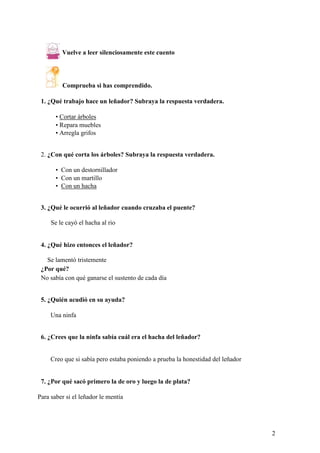 Vuelve a leer silenciosamente este cuento
Comprueba si has comprendido.
1. ¿Qué trabajo hace un leñador? Subraya la respuesta verdadera.
• Cortar árboles
• Repara muebles
• Arregla grifos
2. ¿Con qué corta los árboles? Subraya la respuesta verdadera.
• Con un destornillador
• Con un martillo
• Con un hacha
3. ¿Qué le ocurrió al leñador cuando cruzaba el puente?
Se le cayó el hacha al rio
4. ¿Qué hizo entonces el leñador?
Se lamentó tristemente
¿Por qué?
No sabía con qué ganarse el sustento de cada día
5. ¿Quién acudió en su ayuda?
Una ninfa
6. ¿Crees que la ninfa sabía cuál era el hacha del leñador?
Creo que si sabía pero estaba poniendo a prueba la honestidad del leñador
7. ¿Por qué sacó primero la de oro y luego la de plata?
Para saber si el leñador le mentía
2
 