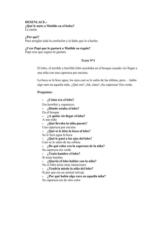 DESENLACE.-
¿Qué le mete a Matilde en el bolso?
La ranita
¿Por qué?
Para arreglar toda la confusión y el daño que le a hecho
¿Cree Pupi que le gustará a Matilde su regalo?
Pupi cree que seguro le gustara
Texto Nº1
El lobo, el terrible y horrible lobo acechaba en el bosque cuando vio llegar a
una niña con una caperuza por encima.
La boca se le hizo agua, los ojos casi se le salen de las órbitas, pero… había
algo raro en aquella niña. ¿Qué era? ¡Ah, claro! ¡Su caperuza! Era verde.
Preguntas:
- ¿Cómo era el lobo?
Era horrible y espantozo
- ¿Dónde estaba el lobo?
En el bosque
- ¿A quién vio llegar el lobo?
A una niña
- ¿Qué llevaba la niña puesto?
Una caperuza por encima
- ¿Qué se le hizo la boca al lobo?
Se le hizo agua la boca
- ¿Qué le pasó a los ojos del lobo?
Casi se le salen de las orbitas
- ¿De qué color era la caperuza de la niña?
Su caperuza era verde
- ¿Tenía hambre el lobo?
Si tenia hambre
- ¿Quería el lobo hablar con la niña?
No el lobo tenia otras intenciones
- ¿Tendría miedo la niña del lobo?
Si por que era un animal salvaje
- ¿Por qué había algo raro en aquella niña?
Su caperuza era de otro color
 