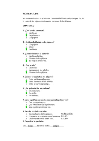PRIMER CICLO
Ya estaba muy cerca la primavera. Las flores brillaban en los campos. Se oía
el canto de los pájaros ocultos entre las ramas de los árboles.
CONTESTA
1. ¿Qué estaba ya cerca?
o Las flores
o La primavera
o Los pájaros
2. ¿Quiénes brillaban en los campos?
o Los pájaros
o El sol
o Las flores
3. ¿Cómo titularías la lectura?
o Las flores brillan.
o El canto de los pájaros.
o Ya llega la primavera.
4. ¿Qué se oía?
o Las flores.
o Las ramas de los árboles.
o El canto de los pájaros.
5. ¿Dónde se ocultaban los pájaros?
o Entre las flores del campo.
o Entre las ramas de los árboles.
o Entre la hierba del campo.
6. ¿En qué estación está ahora?
o En primavera.
o En otoño.
o En invierno.
7. ¿Qué significa que estaba muy cerca la primavera?
o Que ya es primavera.
o Que está al lado de la primavera.
o Que pronto será primavera.
8. Escribe verdadero o falso.
o Se oía el canto de los pájaros. VERDADERO
o Los perros se ocultaron entre las ramas. FALSO
o Las flores brillaban en mi casa. FALSO
9. Completa lo que falta.
Las __flores____ brillaban en los ___campos____.
 