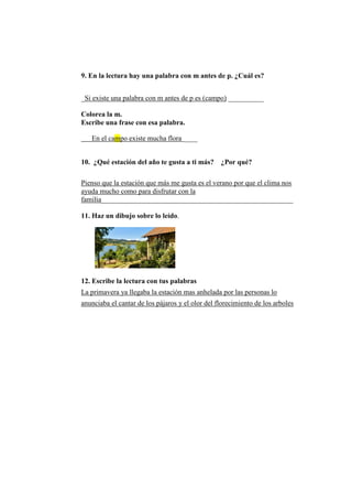 9. En la lectura hay una palabra con m antes de p. ¿Cuál es?
_Si existe una palabra con m antes de p es (campo) __________
Colorea la m.
Escribe una frase con esa palabra.
En el campo existe mucha flora ____
10. ¿Qué estación del año te gusta a ti más? ¿Por qué?
Pienso que la estación que más me gusta es el verano por que el clima nos
ayuda mucho como para disfrutar con la
familia______________________________________________________
11. Haz un dibujo sobre lo leído.
12. Escribe la lectura con tus palabras
La primavera ya llegaba la estación mas anhelada por las personas lo
anunciaba el cantar de los pájaros y el olor del florecimiento de los arboles
 