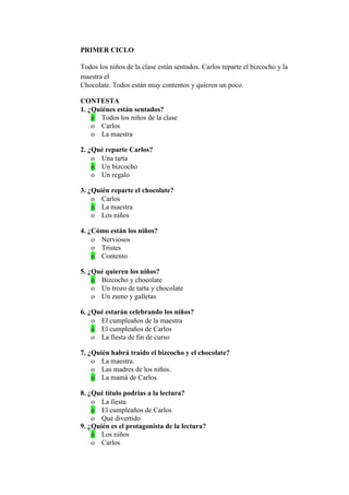 PRIMER CICLO
Todos los niños de la clase están sentados. Carlos reparte el bizcocho y la
maestra el
Chocolate. Todos están muy contentos y quieren un poco.
CONTESTA
1. ¿Quiénes están sentados?
o Todos los niños de la clase
o Carlos
o La maestra
2. ¿Qué reparte Carlos?
o Una tarta
o Un bizcocho
o Un regalo
3. ¿Quién reparte el chocolate?
o Carlos
o La maestra
o Los niños
4. ¿Cómo están los niños?
o Nerviosos
o Tristes
o Contento
5. ¿Qué quieren los niños?
o Bizcocho y chocolate
o Un trozo de tarta y chocolate
o Un zumo y galletas
6. ¿Qué estarán celebrando los niños?
o El cumpleaños de la maestra
o El cumpleaños de Carlos
o La fiesta de fin de curso
7. ¿Quién habrá traído el bizcocho y el chocolate?
o La maestra.
o Las madres de los niños.
o La mamá de Carlos.
8. ¿Qué título podrías a la lectura?
o La fiesta
o El cumpleaños de Carlos
o Qué divertido
9. ¿Quién es el protagonista de la lectura?
o Los niños
o Carlos
 
