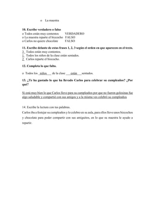 o La maestra
10. Escribe verdadero o falso
o Todos están muy contentos VERDADERO
o La maestra reparte el bizcocho FALSO
o Carlos no quiere chocolate FALSO
11. Escribe delante de estas frases 1, 2, 3 según el orden en que aparecen en el texto.
3 Todos están muy contentos.
1 Todos los niños de la clase están sentados.
2 Carlos reparte el bizcocho.
12. Completa lo que falta.
o Todos los _niños___ de la clase ___están___sentados.
13. ¿Te ha gustado lo que ha llevado Carlos para celebrar su cumpleaños? ¿Por
qué?
Si está muy bien lo que Carlos llevo para su cumpleaños por que no fueron golosinas fue
algo saludable y compartió con sus amigos y a la misma ves celebró su cumpleaños
14. Escribe la lectura con tus palabras.
Carlos iba a festejar su cumpleaños y lo celebro en su aula, para ellos llevo unos bizcochos
y chocolate para poder compartir con sus amiguitos, en lo que su maestra le ayudo a
repartir.
 