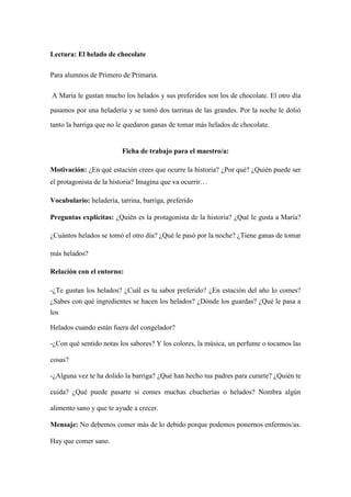 Lectura: El helado de chocolate
Para alumnos de Primero de Primaria.
A María le gustan mucho los helados y sus preferidos son los de chocolate. El otro día
pasamos por una heladería y se tomó dos tarrinas de las grandes. Por la noche le dolió
tanto la barriga que no le quedaron ganas de tomar más helados de chocolate.
Ficha de trabajo para el maestro/a:
Motivación: ¿En qué estación crees que ocurre la historia? ¿Por qué? ¿Quién puede ser
el protagonista de la historia? Imagina que va ocurrir…
Vocabulario: heladería, tarrina, barriga, preferido
Preguntas explícitas: ¿Quién es la protagonista de la historia? ¿Qué le gusta a María?
¿Cuántos helados se tomó el otro día? ¿Qué le pasó por la noche? ¿Tiene ganas de tomar
más helados?
Relación con el entorno:
-¿Te gustan los helados? ¿Cuál es tu sabor preferido? ¿En estación del año lo comes?
¿Sabes con qué ingredientes se hacen los helados? ¿Dónde los guardas? ¿Qué le pasa a
los
Helados cuando están fuera del congelador?
-¿Con qué sentido notas los sabores? Y los colores, la música, un perfume o tocamos las
cosas?
-¿Alguna vez te ha dolido la barriga? ¿Qué han hecho tus padres para curarte? ¿Quién te
cuida? ¿Qué puede pasarte si comes muchas chucherías o helados? Nombra algún
alimento sano y que te ayude a crecer.
Mensaje: No debemos comer más de lo debido porque podemos ponernos enfermos/as.
Hay que comer sano.
 