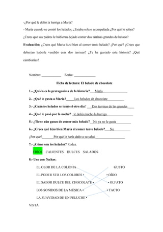 -¿Por qué le dolió la barriga a María?
- María cuando se comió los helados, ¿Estaba sola o acompañada ¿Por qué lo sabes?
¿Crees que sus padres le hubieran dejado comer dos tarrinas grandes de helado?
Evaluación: ¿Crees qué María hizo bien al comer tanto helado? ¿Por qué? ¿Crees que
deberían haberle vendido esas dos tarrinas? ¿Te ha gustado esta historia? ¿Qué
cambiarías?
Nombre: ____________ Fecha: _____________
Ficha de lectura: El helado de chocolate
1.- ¿Quién es la protagonista de la historia?___María_______________
2.- ¿Qué le gusta a María?_____Los helados de chocolate__________
3.- ¿Cuántos helados se tomó el otro día? ___Dos tarrinas de las grandes____
4.- ¿Qué le pasó por la noche? _le dolió mucho la barriga________________
5.- ¿Tiene aún ganas de comer más helado?__No ya no le gusta_________
6.- ¿Crees qué hizo bien María al comer tanto helado?___No__________
¿Por qué?_______Por qué le haría daño a su salud__________________
7.- ¿Cómo son los helados? Rodea.
FRÍOS CALIENTES DULCES SALADOS
8.- Une con flechas:
EL OLOR DE LA COLONIA GUSTO
EL PODER VER LOS COLORES • • OÍDO
EL SABOR DULCE DEL CHOCOLATE • • OLFATO
LOS SONIDOS DE LA MÚSICA • • TACTO
LA SUAVIDAD DE UN PELUCHE •
VISTA
 