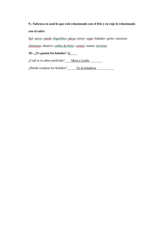 9.- Subraya en azul lo que está relacionado con el frío y en rojo lo relacionado
con el calor:
Sol- nieve- estufa- frigorífico- playa- jersey- sopa- bañador- gorro- camiseta
chimenea- abanico- cubito de hielo- verano- manta- invierno
10.- ¿Te gustan los helados? Si____
¿Cuál es tu sabor preferido?____Mora y Leche________
¿Dónde compras los helados?______En la heladeria___________
 