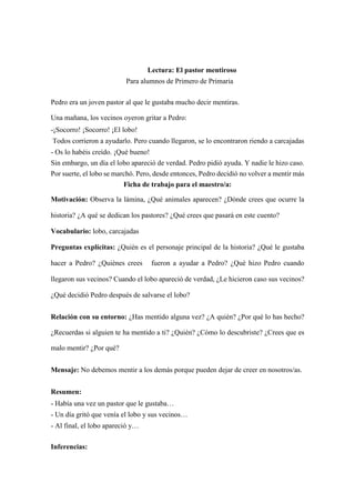 Lectura: El pastor mentiroso
Para alumnos de Primero de Primaria
Pedro era un joven pastor al que le gustaba mucho decir mentiras.
Una mañana, los vecinos oyeron gritar a Pedro:
-¡Socorro! ¡Socorro! ¡El lobo!
Todos corrieron a ayudarlo. Pero cuando llegaron, se lo encontraron riendo a carcajadas
- Os lo habéis creído. ¡Qué bueno!
Sin embargo, un día el lobo apareció de verdad. Pedro pidió ayuda. Y nadie le hizo caso.
Por suerte, el lobo se marchó. Pero, desde entonces, Pedro decidió no volver a mentir más
Ficha de trabajo para el maestro/a:
Motivación: Observa la lámina, ¿Qué animales aparecen? ¿Dónde crees que ocurre la
historia? ¿A qué se dedican los pastores? ¿Qué crees que pasará en este cuento?
Vocabulario: lobo, carcajadas
Preguntas explícitas: ¿Quién es el personaje principal de la historia? ¿Qué le gustaba
hacer a Pedro? ¿Quiénes crees fueron a ayudar a Pedro? ¿Qué hizo Pedro cuando
llegaron sus vecinos? Cuando el lobo apareció de verdad, ¿Le hicieron caso sus vecinos?
¿Qué decidió Pedro después de salvarse el lobo?
Relación con su entorno: ¿Has mentido alguna vez? ¿A quién? ¿Por qué lo has hecho?
¿Recuerdas si alguien te ha mentido a ti? ¿Quién? ¿Cómo lo descubriste? ¿Crees que es
malo mentir? ¿Por qué?
Mensaje: No debemos mentir a los demás porque pueden dejar de creer en nosotros/as.
Resumen:
- Había una vez un pastor que le gustaba…
- Un día gritó que venía el lobo y sus vecinos…
- Al final, el lobo apareció y…
Inferencias:
 