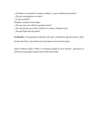 - ¿En dónde vivía el pastor? (campo o ciudad). ¿A qué se dedican los pastores?
- ¿Por qué son peligrosos los lobos?
- ¿Cómo era Pedro?:
Simpático mentiroso triste alegre
- ¿Por qué crees que a Pedro le gustaba mentir?
- ¿Por qué piensas que el lobo al final no se comió a ninguna oveja?
- ¿Por qué Pedro dejó de mentir?
Evaluación: ¿Te ha gustado la historia? ¿Por qué? ¿Cambiarias algo del cuento? ¿Qué?
Inventa otro final a esta historia en la que aparezca otro animal salvaje.
¿Qué le hubieras dicho a Pedro si lo hubieras pillado tú en la mentira? ¿Qué haces tú
cuando oyes que algún amigo/a tuyo/a dicho una mentir
 